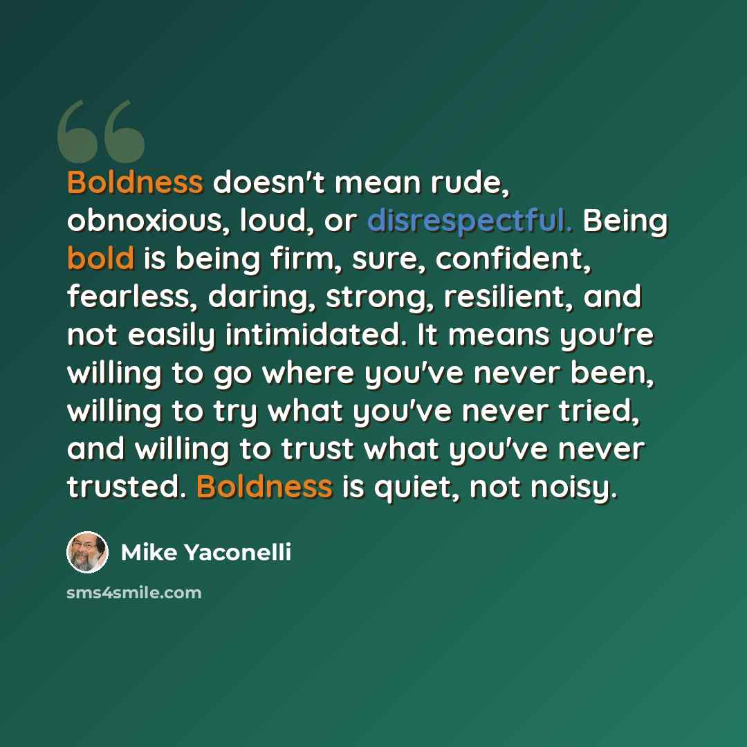 “Boldness doesn't mean rude, obnoxious, loud, or disrespectful. Being bold is being firm, sure, confident, fearless, daring, strong, resilient, and not easily intimidated. It means you're willing to go where you've never been, willing to try what you've never tried, and willing to trust what you've…” quote by Mike Yaconelli