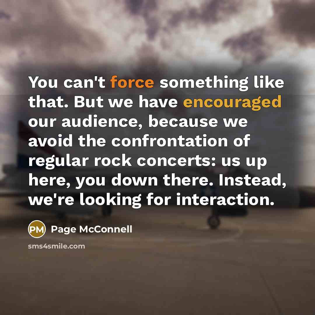 “You can't force something like that. But we have encouraged our audience, because we avoid the confrontation of regular rock concerts: us up here, you down there. Instead, we're looking for interaction.” quote by Page McConnell