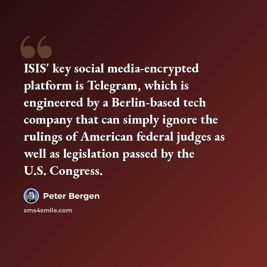 “ISIS' key social media-encrypted platform is Telegram, which is engineered by a Berlin-based tech company that can simply ignore the rulings of American federal judges as well as legislation passed by the U.S. Congress.” quote by Peter Bergen
