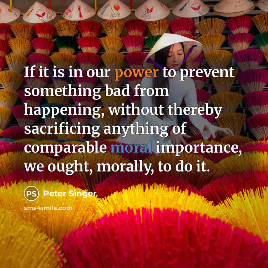 “If it is in our power to prevent something bad from happening, without thereby sacrificing anything of comparable moral importance, we ought, morally, to do it.” quote by Peter Singer