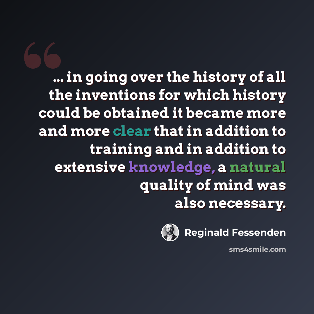 “... in going over the history of all the inventions for which history could be obtained it became more and more clear that in addition to training and in addition to extensive knowledge, a natural quality of mind was also necessary.” quote by Reginald Fessenden