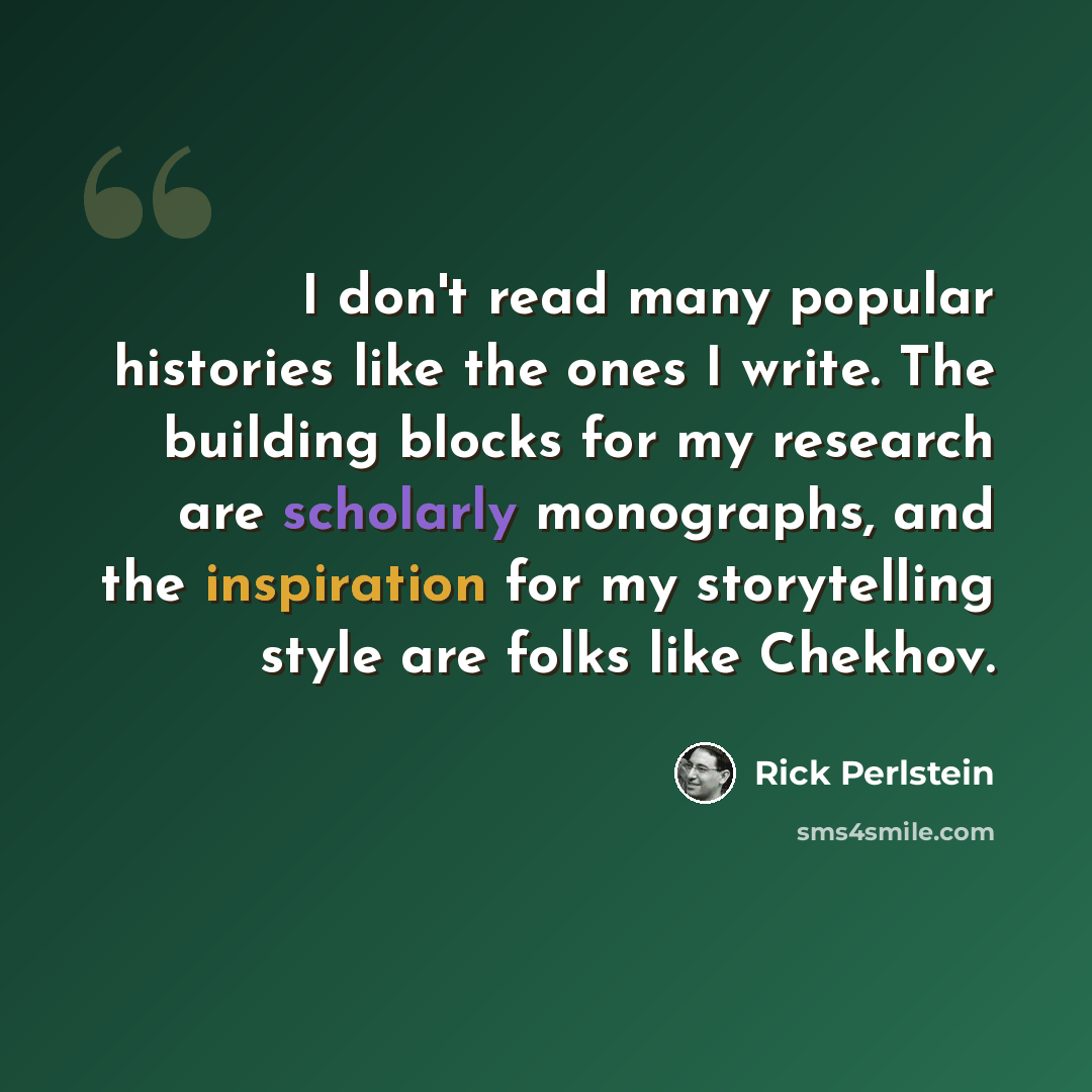 “I don't read many popular histories like the ones I write. The building blocks for my research are scholarly monographs, and the inspiration for my storytelling style are folks like Chekhov.” quote by Rick Perlstein