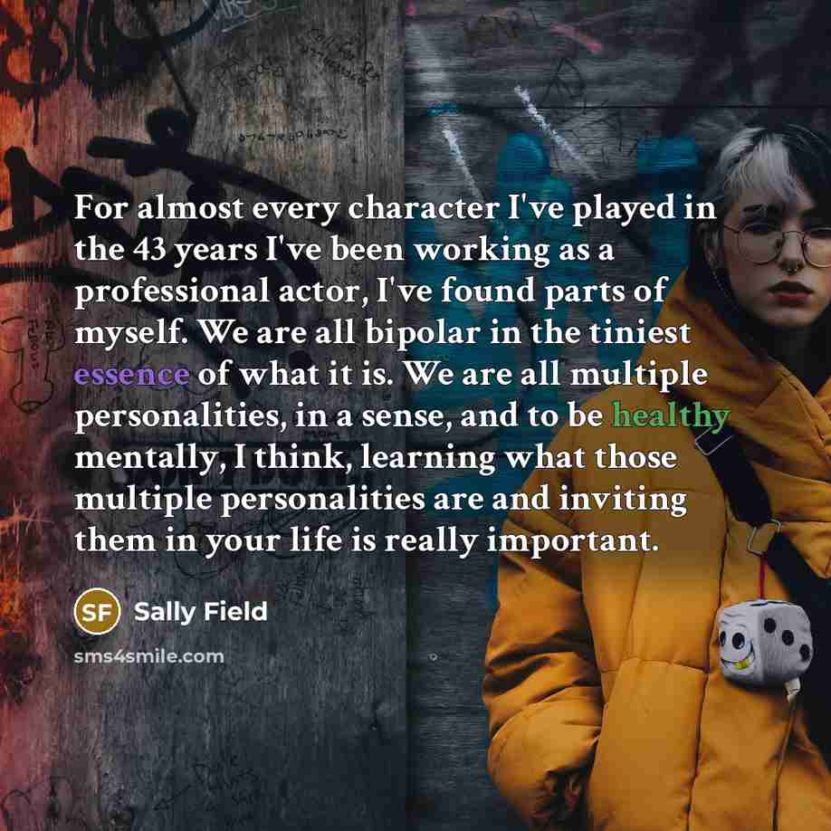 “For almost every character I've played in the 43 years I've been working as a professional actor, I've found parts of myself. We are all bipolar in the tiniest essence of what it is. We are all multiple personalities, in a sense, and to be healthy mentally, I think, learning what those multiple…” quote by Sally Field