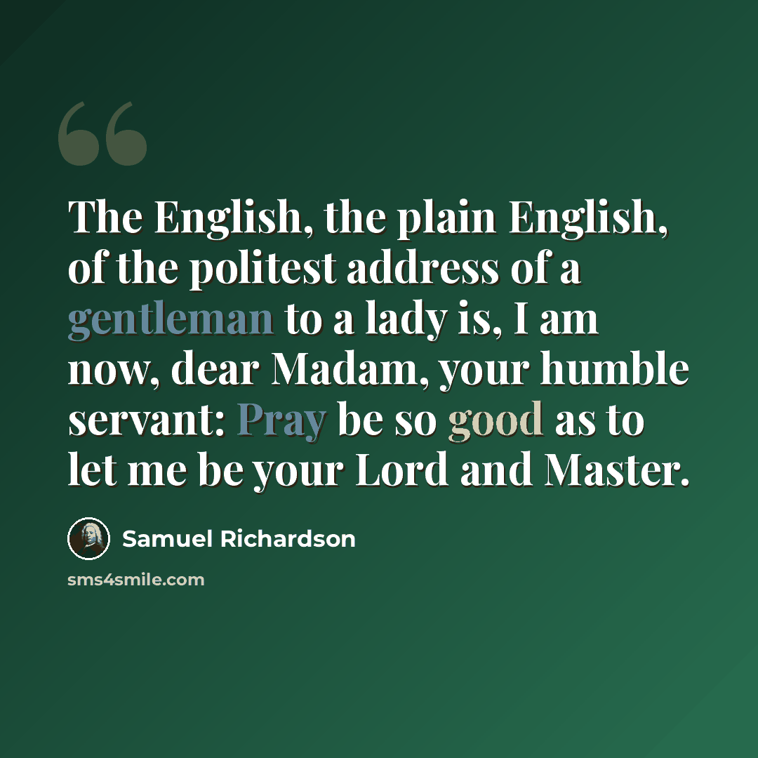 “The English, the plain English, of the politest address of a gentleman to a lady is, I am now, dear Madam, your humble servant: Pray be so good as to let me be your Lord and Master.” quote by Samuel Richardson