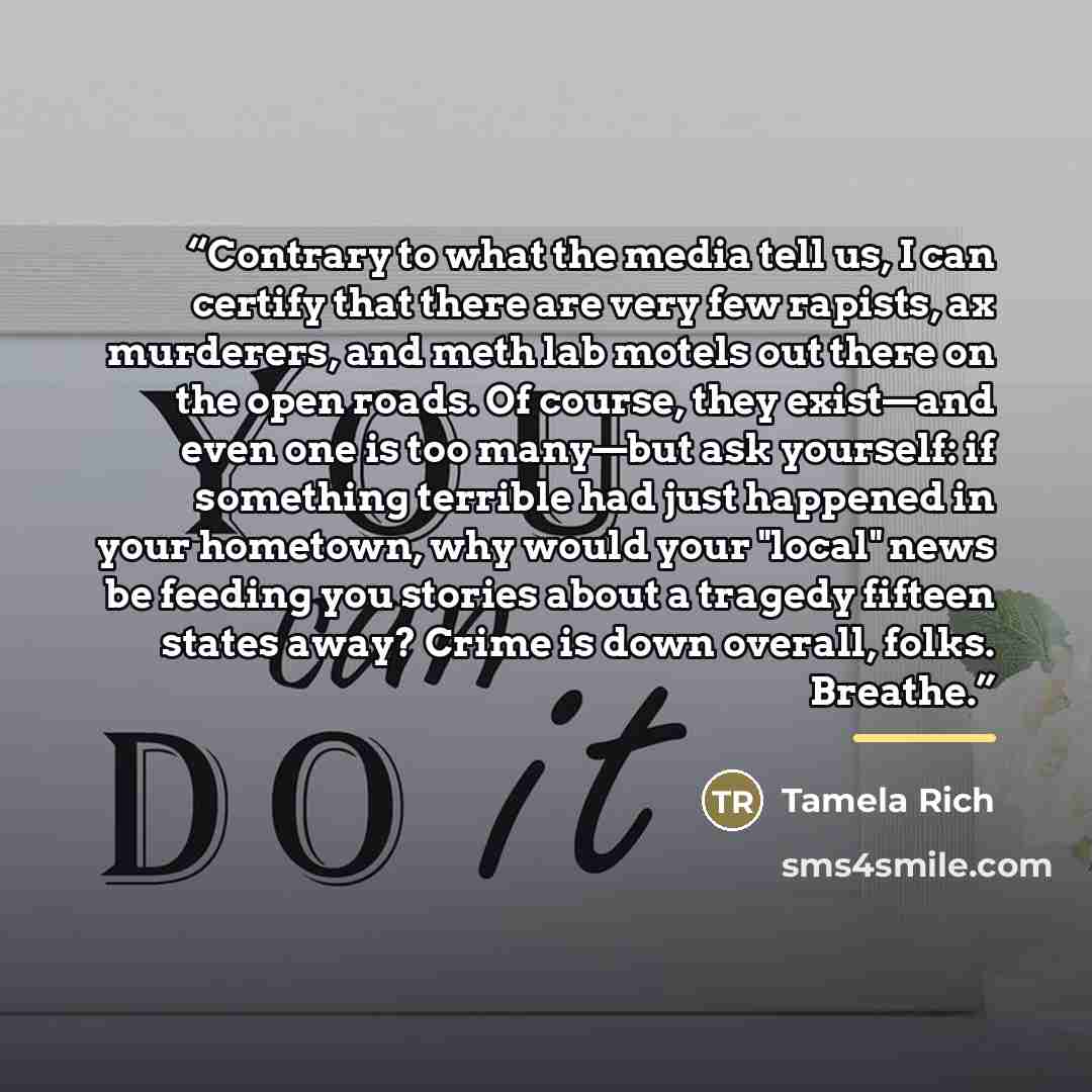 “Contrary to what the media tell us, I can certify that there are very few rapists, ax murderers, and meth lab motels out there on the open roads. Of course, they exist—and even one is too many—but ask yourself: if something terrible had just happened in your hometown, why would your "local" news…” quote by Tamela Rich