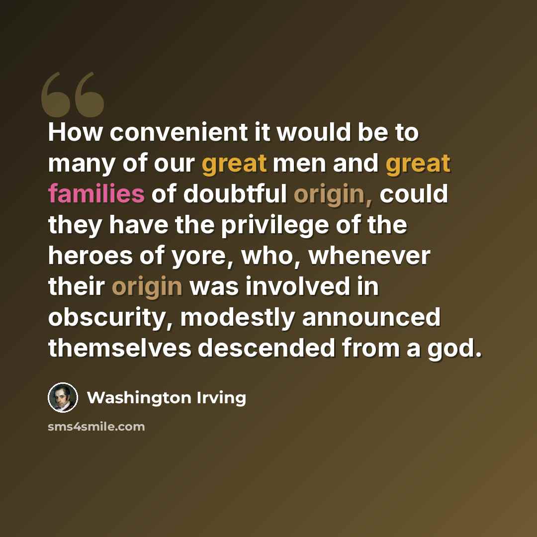 “How convenient it would be to many of our great men and great families of doubtful origin, could they have the privilege of the heroes of yore, who, whenever their origin was involved in obscurity, modestly announced themselves descended from a god.” quote by Washington Irving