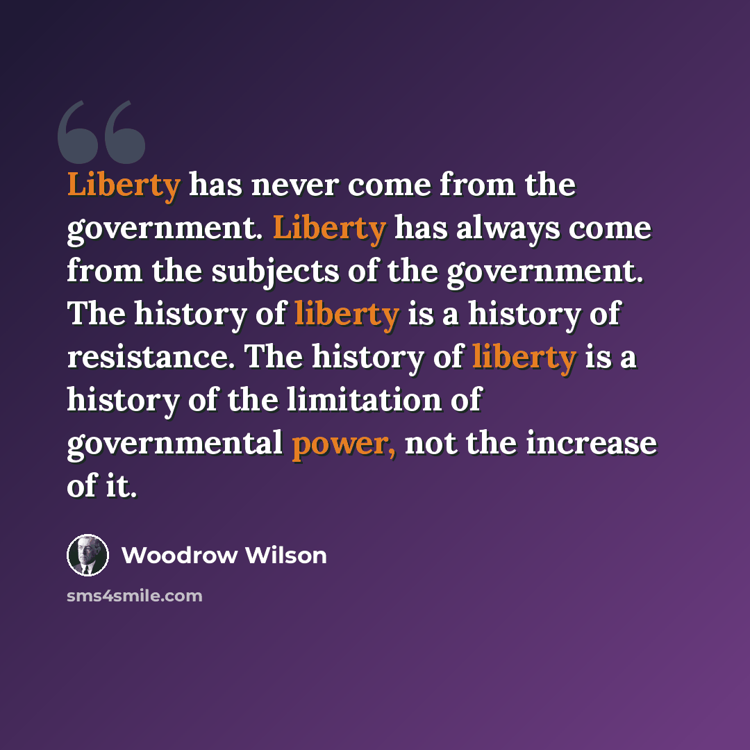 “Liberty has never come from the government. Liberty has always come from the subjects of the government. The history of liberty is a history of resistance. The history of liberty is a history of the limitation of governmental power, not the increase of it.” quote by Woodrow Wilson