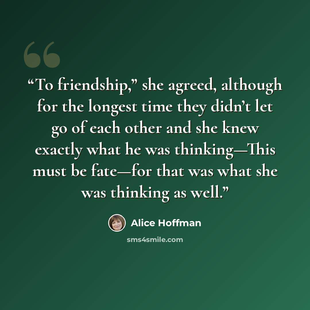 “To friendship,” she agreed, although for the longest time they didn’t let go of each other and she knew exactly what he was thinking—This must be fate—for that was what she was thinking as well.” quote by Alice Hoffman