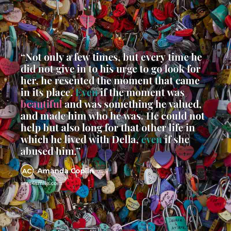 “Not only a few times, but every time he did not give in to his urge to go look for her, he resented the moment that came in its place. Even if the moment was beautiful and was something he valued, and made him who he was. He could not help but also long for that other life in which he lived with…” quote by Amanda Coplin