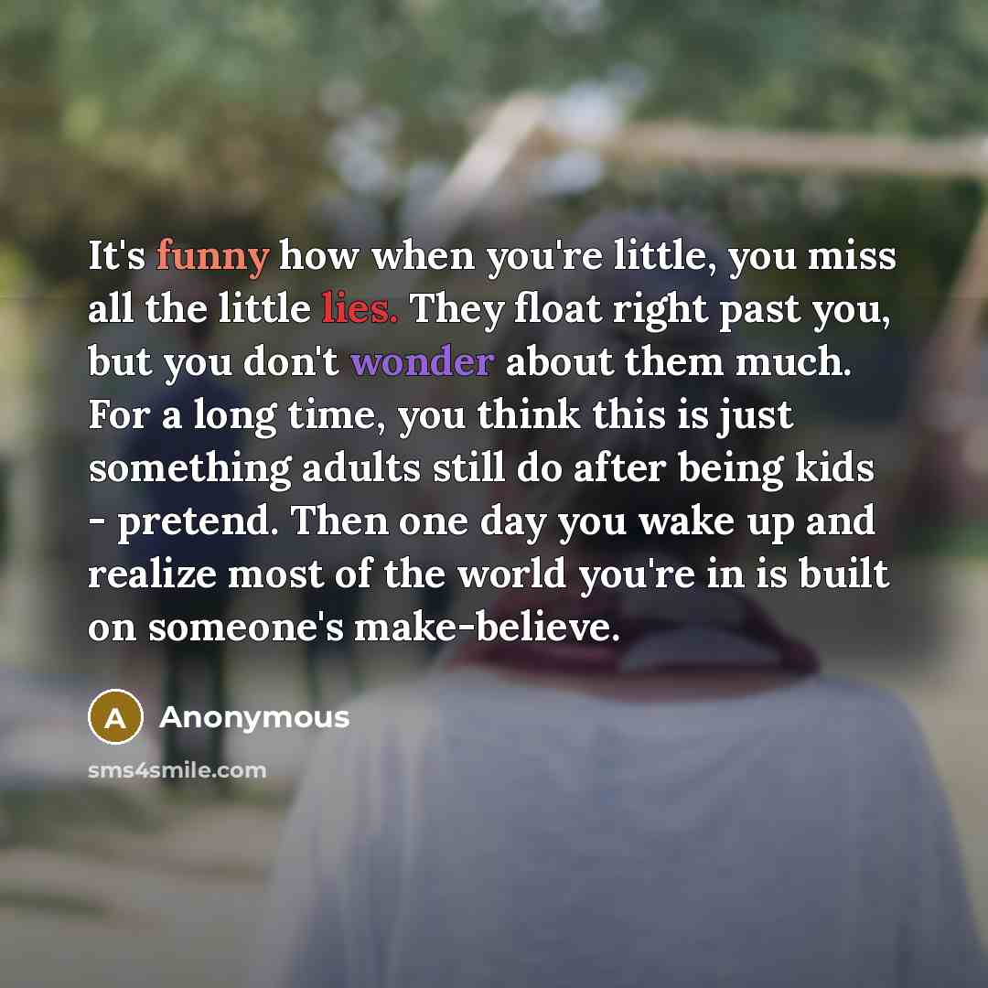 “It's funny how when you're little, you miss all the little lies. They float right past you, but you don't wonder about them much. For a long time, you think this is just something adults still do after being kids - pretend. Then one day you wake up and realize most of the world you're in is built…” quote by Anonymous