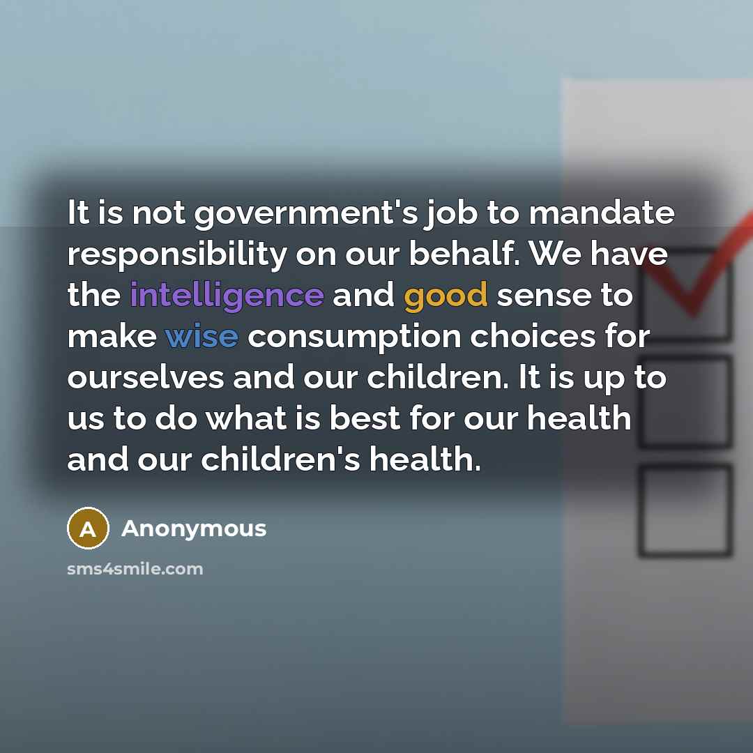“It is not government's job to mandate responsibility on our behalf. We have the intelligence and good sense to make wise consumption choices for ourselves and our children. It is up to us to do what is best for our health and our children's health.” quote by Anonymous