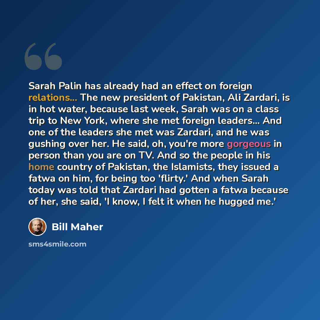 “Sarah Palin has already had an effect on foreign relations... The new president of Pakistan, Ali Zardari, is in hot water, because last week, Sarah was on a class trip to New York, where she met foreign leaders... And one of the leaders she met was Zardari, and he was gushing over her. He said…” quote by Bill Maher