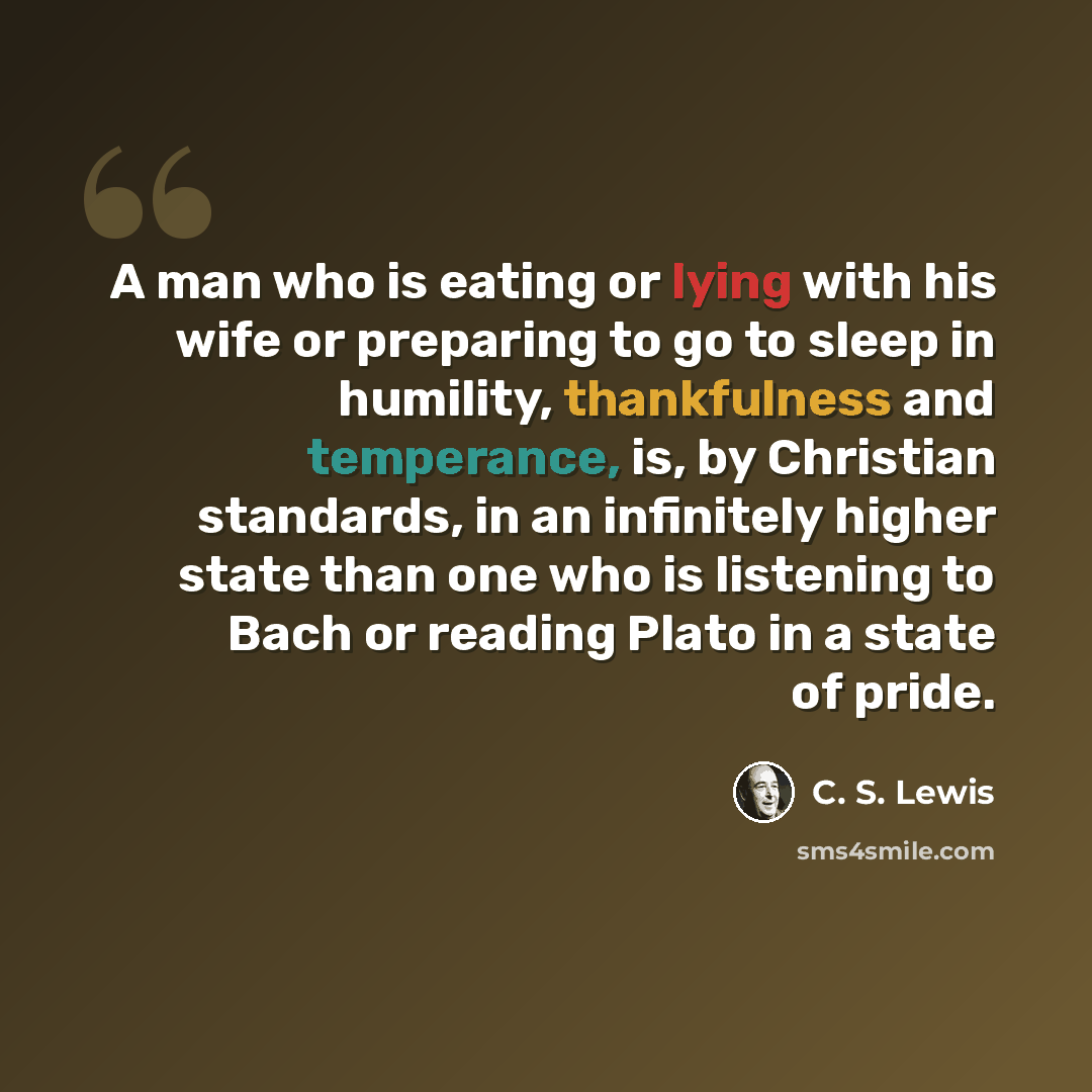 “A man who is eating or lying with his wife or preparing to go to sleep in humility, thankfulness and temperance, is, by Christian standards, in an infinitely higher state than one who is listening to Bach or reading Plato in a state of pride.” quote by C. S. Lewis