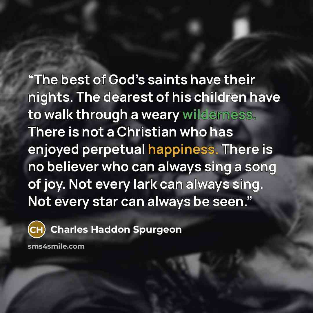 “The best of God’s saints have their nights. The dearest of his children have to walk through a weary wilderness. There is not a Christian who has enjoyed perpetual happiness. There is no believer who can always sing a song of joy. Not every lark can always sing. Not every star can always be seen.” quote by Charles Haddon Spurgeon