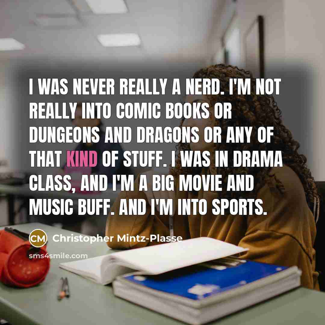 “I was never really a nerd. I'm not really into comic books or Dungeons and Dragons or any of that kind of stuff. I was in drama class, and I'm a big movie and music buff. And I'm into sports.” quote by Christopher Mintz-Plasse