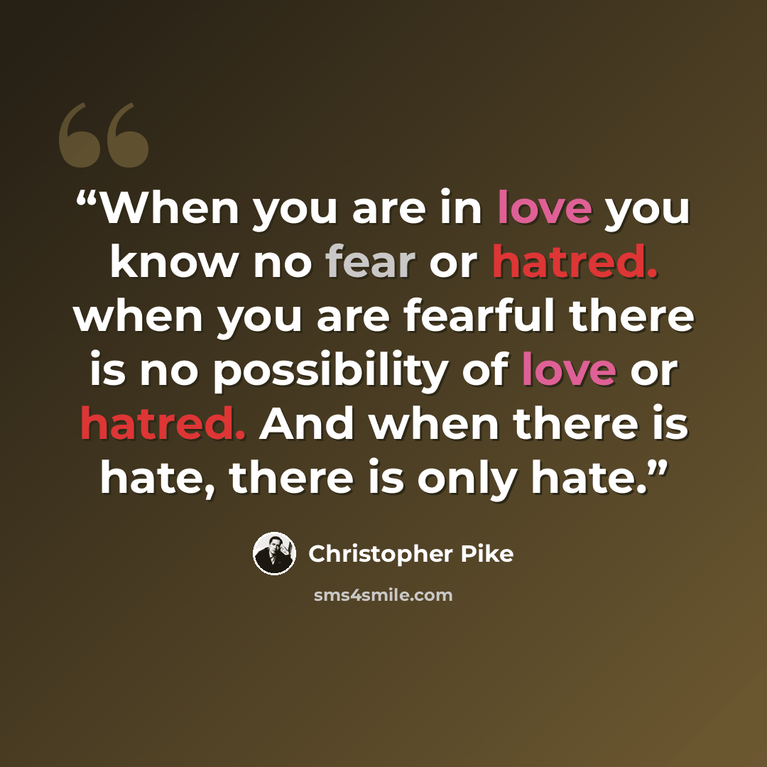 “When you are in love you know no fear or hatred. when you are fearful there is no possibility of love or hatred. And when there is hate, there is only hate.” quote by Christopher Pike