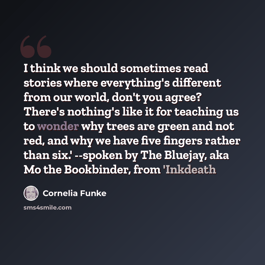 “I think we should sometimes read stories where everything's different from our world, don't you agree? There's nothing's like it for teaching us to wonder why trees are green and not red, and why we have five fingers rather than six.' --spoken by The Bluejay, aka Mo the Bookbinder, from 'Inkdeath” quote by Cornelia Funke