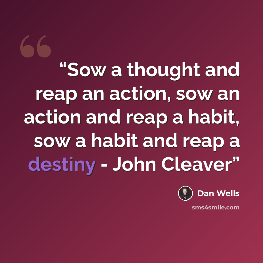 “Sow a thought and reap an action, sow an action and reap a habit, sow a habit and reap a destiny - John Cleaver” quote by Dan Wells