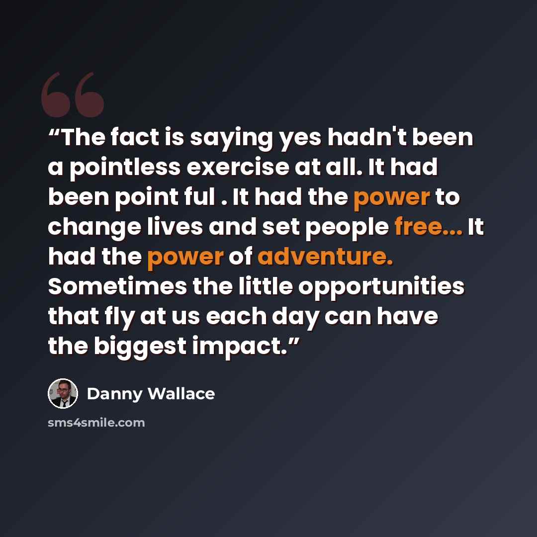“The fact is saying yes hadn't been a pointless exercise at all. It had been point ful . It had the power to change lives and set people free... It had the power of adventure. Sometimes the little opportunities that fly at us each day can have the biggest impact.” quote by Danny Wallace