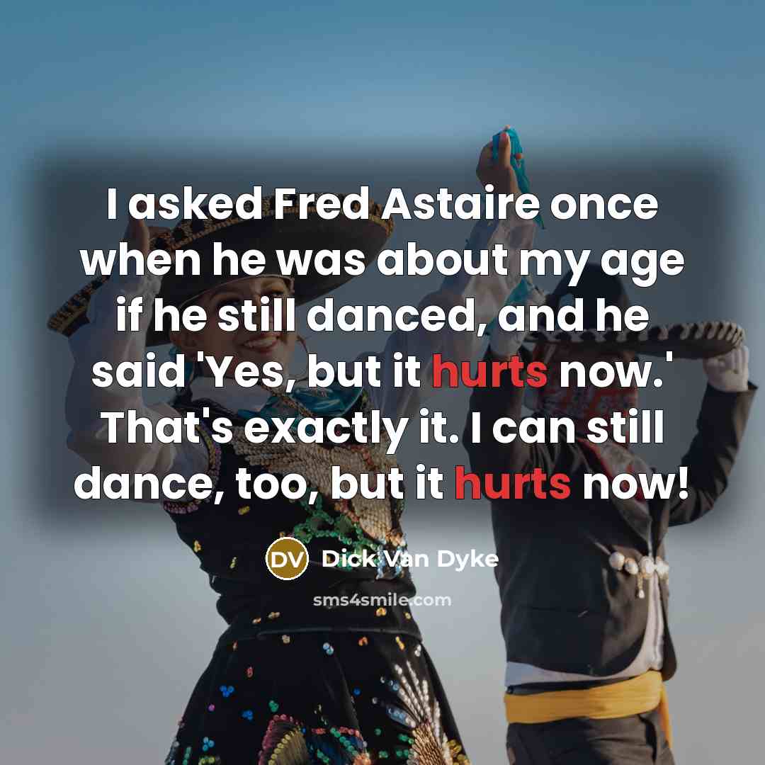 “I asked Fred Astaire once when he was about my age if he still danced, and he said 'Yes, but it hurts now.' That's exactly it. I can still dance, too, but it hurts now!” quote by Dick Van Dyke