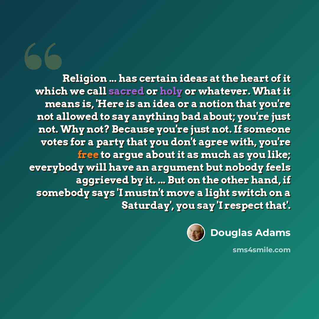 “Religion ... has certain ideas at the heart of it which we call sacred or holy or whatever. What it means is, 'Here is an idea or a notion that you're not allowed to say anything bad about; you're just not. Why not? Because you're just not. If someone votes for a party that you don't agree with…” quote by Douglas Adams