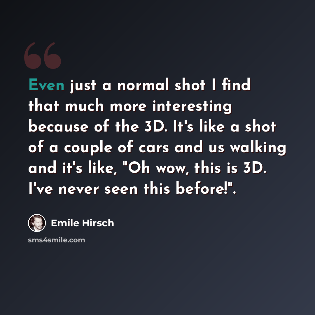 “Even just a normal shot I find that much more interesting because of the 3D. It's like a shot of a couple of cars and us walking and it's like, "Oh wow, this is 3D. I've never seen this before!".” quote by Emile Hirsch
