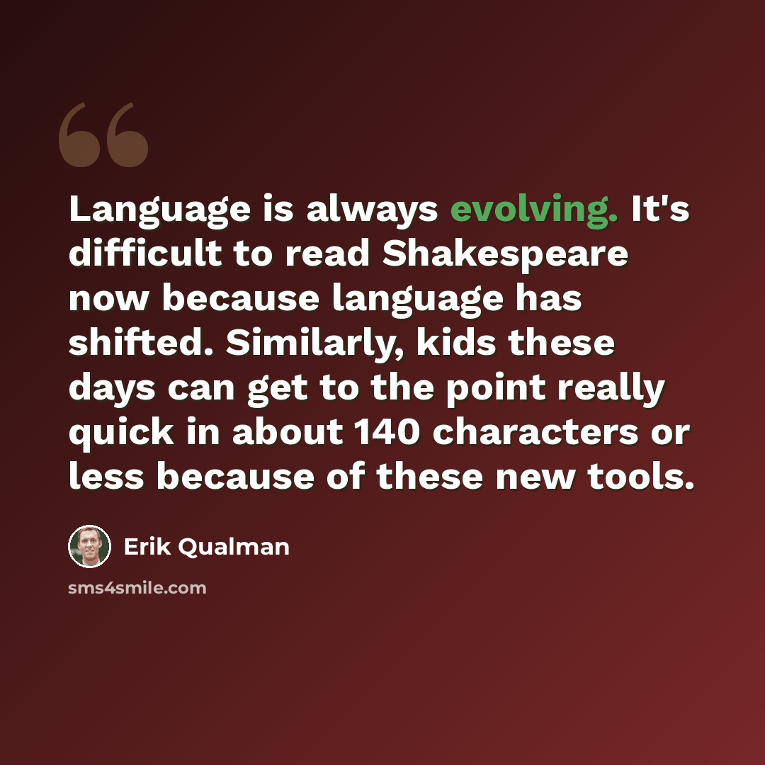 “Language is always evolving. It's difficult to read Shakespeare now because language has shifted. Similarly, kids these days can get to the point really quick in about 140 characters or less because of these new tools.” quote by Erik Qualman