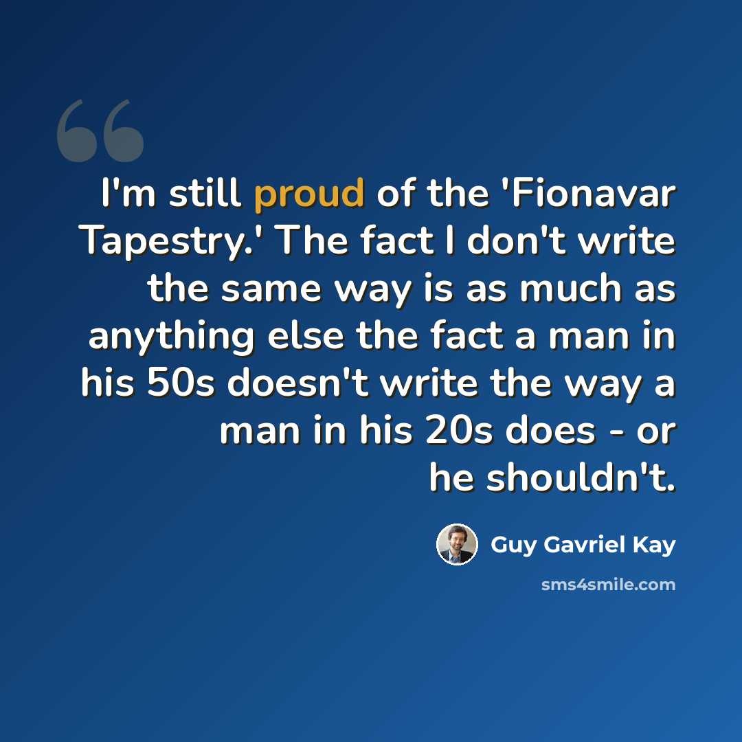 “I'm still proud of the 'Fionavar Tapestry.' The fact I don't write the same way is as much as anything else the fact a man in his 50s doesn't write the way a man in his 20s does - or he shouldn't.” quote by Guy Gavriel Kay