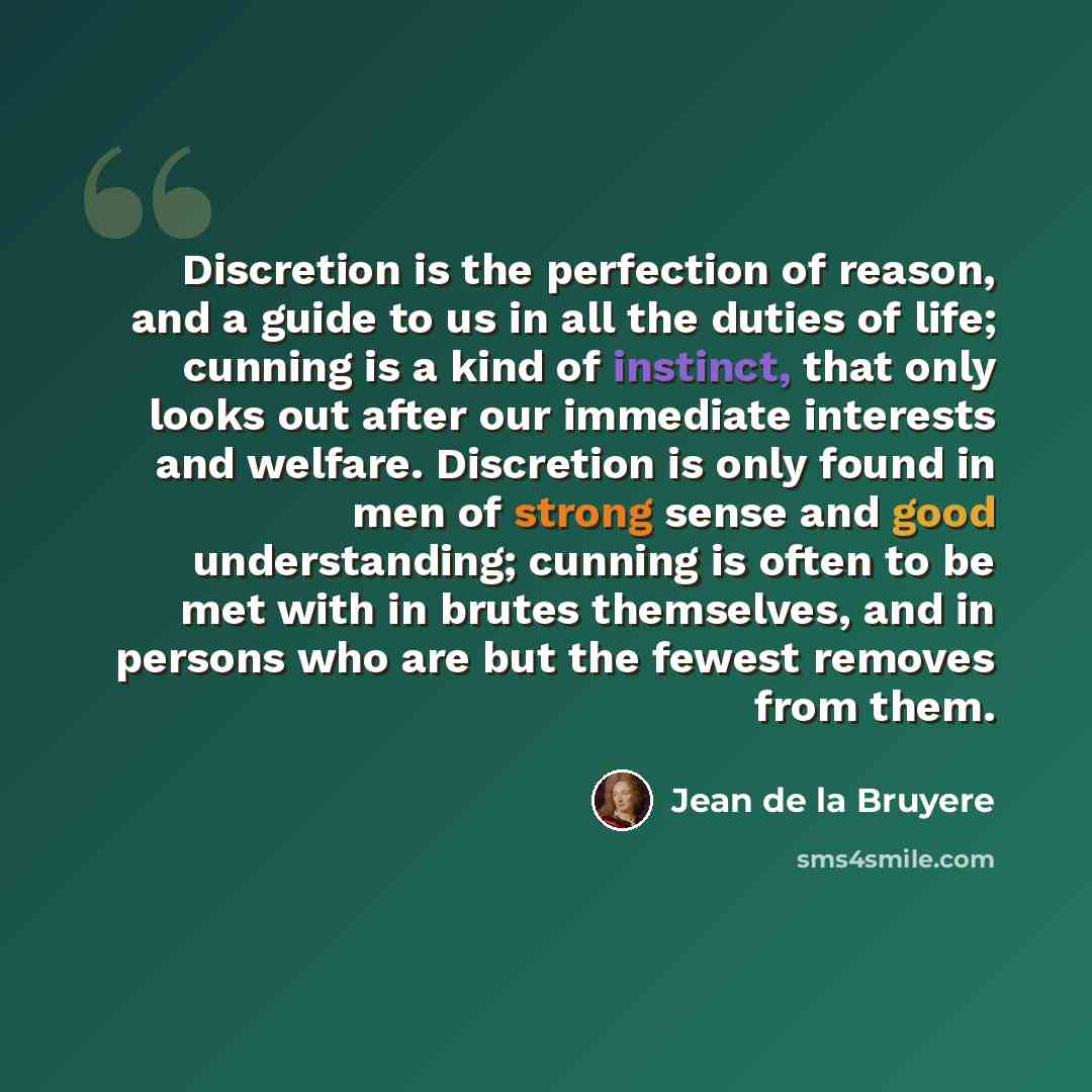 “Discretion is the perfection of reason, and a guide to us in all the duties of life; cunning is a kind of instinct, that only looks out after our immediate interests and welfare. Discretion is only found in men of strong sense and good understanding; cunning is often to be met with in brutes…” quote by Jean de la Bruyere