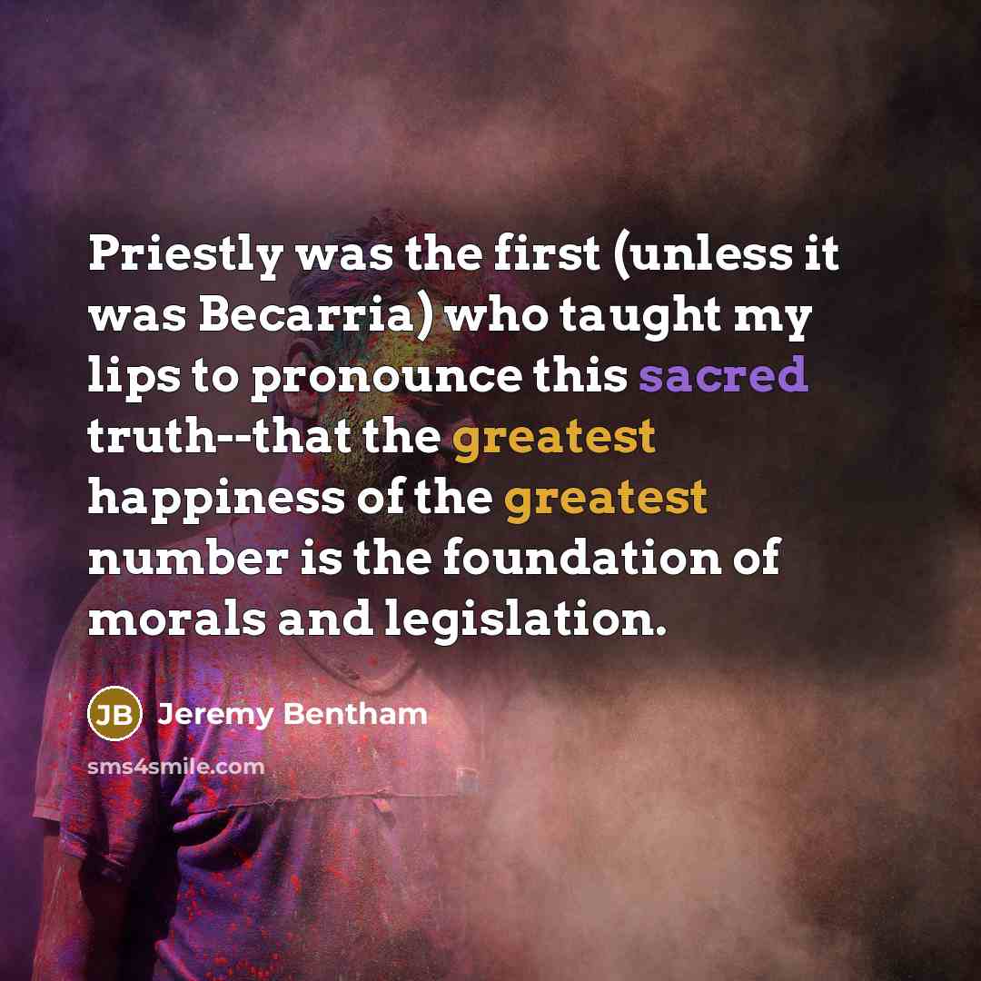“Priestly was the first (unless it was Becarria) who taught my lips to pronounce this sacred truth--that the greatest happiness of the greatest number is the foundation of morals and legislation.” quote by Jeremy Bentham