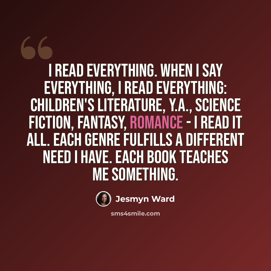 “I read everything. When I say everything, I read everything: children's literature, Y.A., science fiction, fantasy, romance - I read it all. Each genre fulfills a different need I have. Each book teaches me something.” quote by Jesmyn Ward