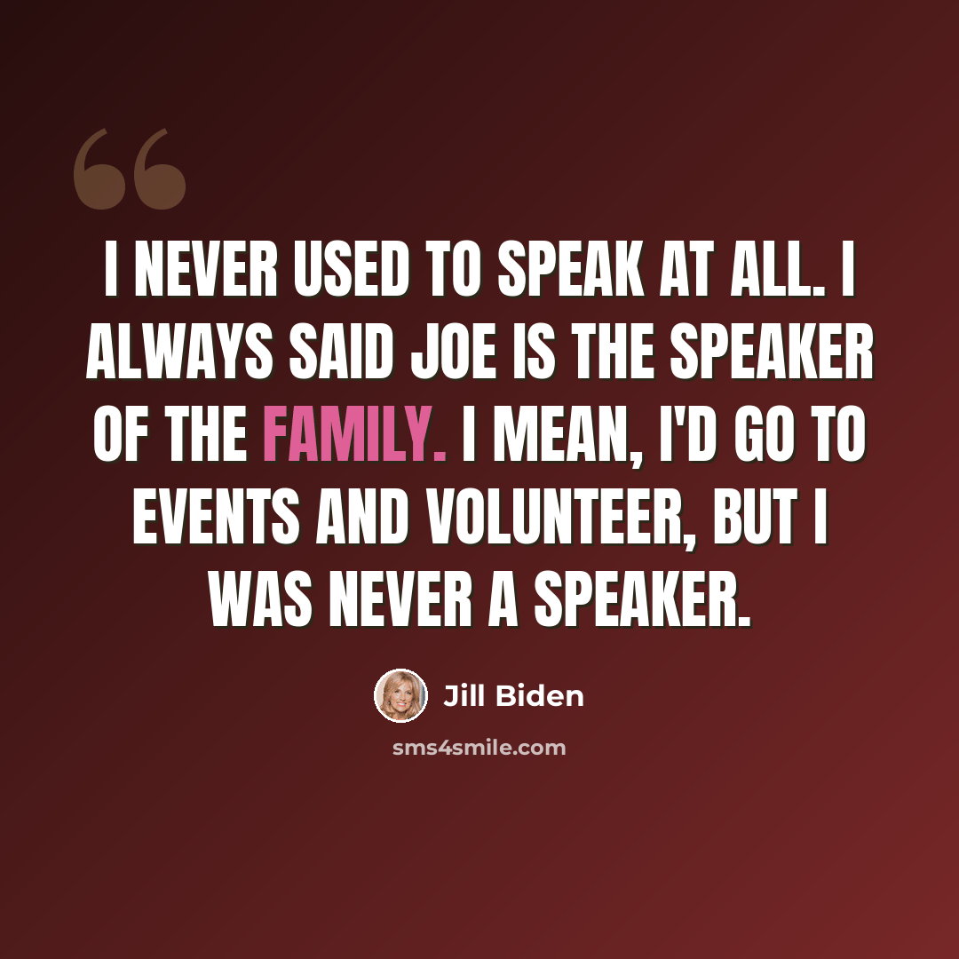 “I never used to speak at all. I always said Joe is the speaker of the family. I mean, I'd go to events and volunteer, but I was never a speaker.” quote by Jill Biden