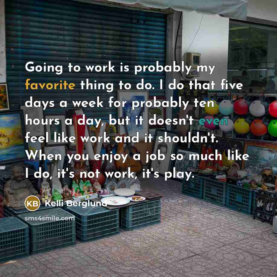 “Going to work is probably my favorite thing to do. I do that five days a week for probably ten hours a day, but it doesn't even feel like work and it shouldn't. When you enjoy a job so much like I do, it's not work, it's play.” quote by Kelli Berglund