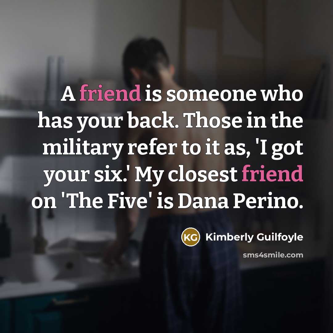 “A friend is someone who has your back. Those in the military refer to it as, 'I got your six.' My closest friend on 'The Five' is Dana Perino.” quote by Kimberly Guilfoyle