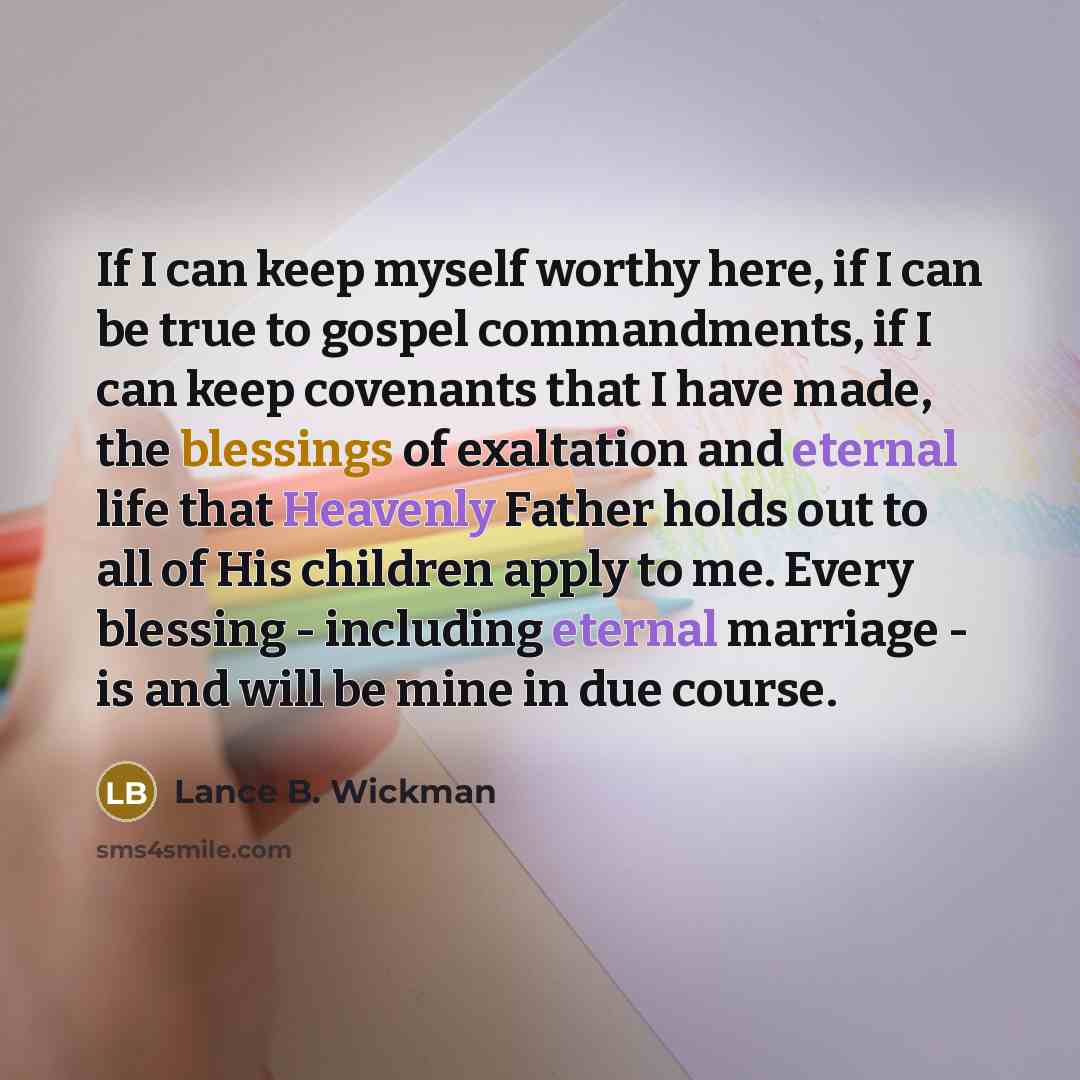 “If I can keep myself worthy here, if I can be true to gospel commandments, if I can keep covenants that I have made, the blessings of exaltation and eternal life that Heavenly Father holds out to all of His children apply to me. Every blessing - including eternal marriage - is and will be mine in…” quote by Lance B. Wickman