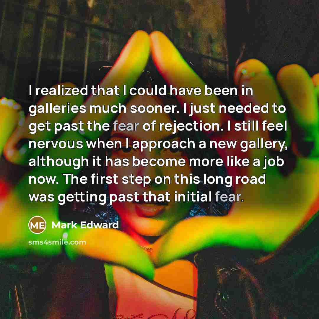 “I realized that I could have been in galleries much sooner. I just needed to get past the fear of rejection. I still feel nervous when I approach a new gallery, although it has become more like a job now. The first step on this long road was getting past that initial fear.” quote by Mark Edward