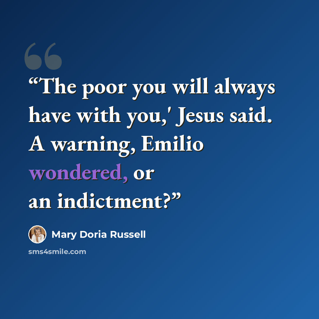 “The poor you will always have with you,' Jesus said. A warning, Emilio wondered, or an indictment?” quote by Mary Doria Russell