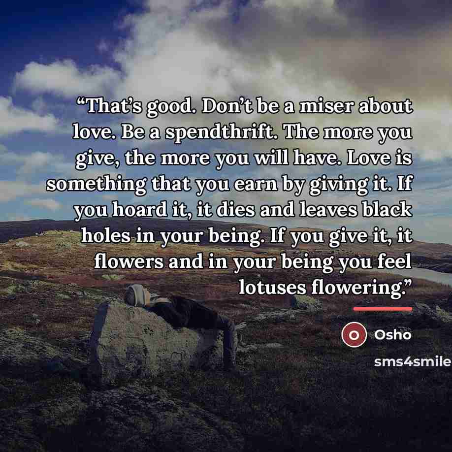 “That’s good. Don’t be a miser about love. Be a spendthrift. The more you give, the more you will have. Love is something that you earn by giving it. If you hoard it, it dies and leaves black holes in your being. If you give it, it flowers and in your being you feel lotuses flowering.” quote by Osho