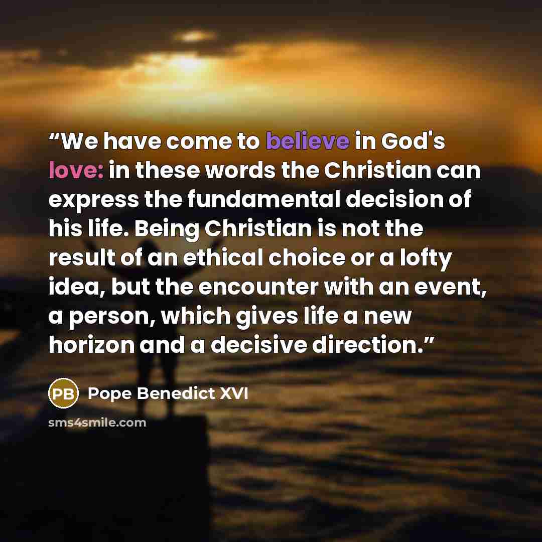 “We have come to believe in God's love: in these words the Christian can express the fundamental decision of his life. Being Christian is not the result of an ethical choice or a lofty idea, but the encounter with an event, a person, which gives life a new horizon and a decisive direction.” quote by Pope Benedict XVI