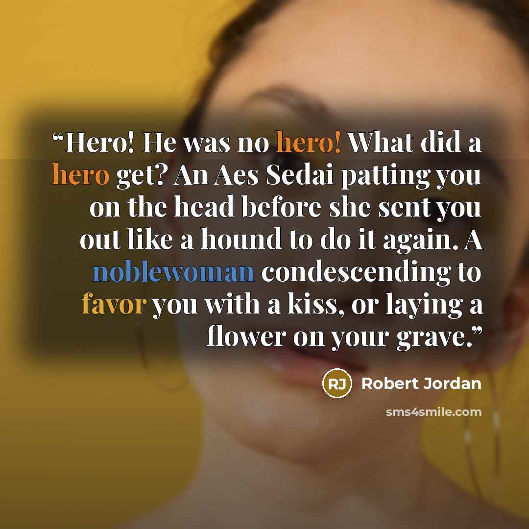 “Hero! He was no hero! What did a hero get? An Aes Sedai patting you on the head before she sent you out like a hound to do it again. A noblewoman condescending to favor you with a kiss, or laying a flower on your grave.” quote by Robert Jordan