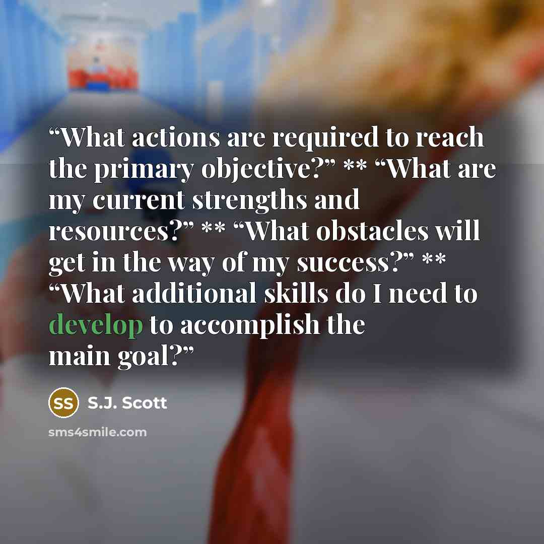 “What actions are required to reach the primary objective?” ** “What are my current strengths and resources?” ** “What obstacles will get in the way of my success?” ** “What additional skills do I need to develop to accomplish the main goal?” quote by S.J. Scott