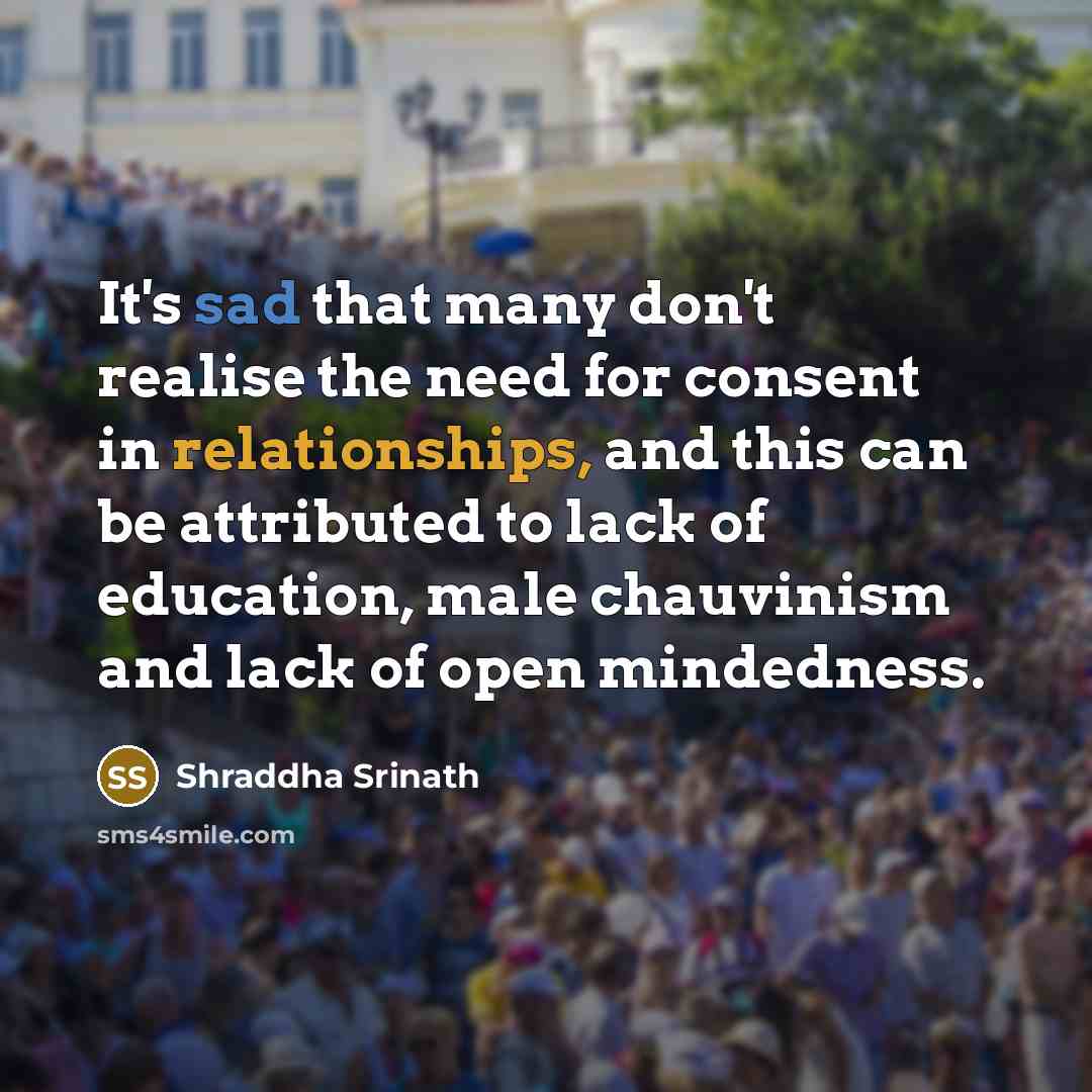 “It's sad that many don't realise the need for consent in relationships, and this can be attributed to lack of education, male chauvinism and lack of open mindedness.” quote by Shraddha Srinath