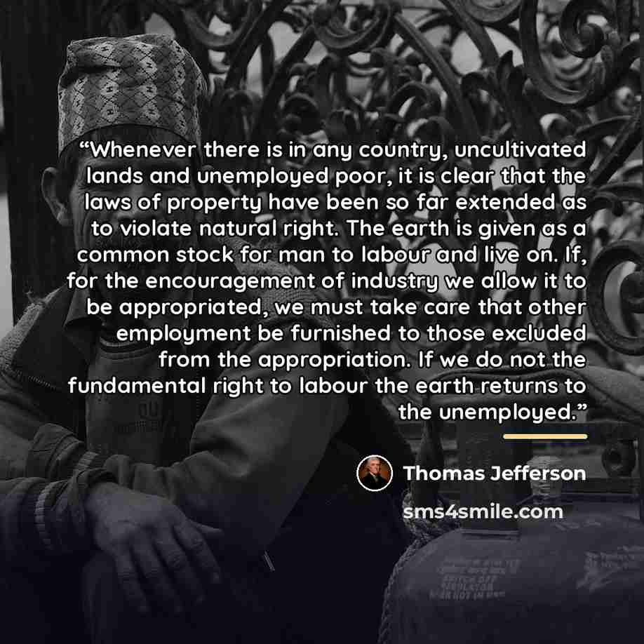 “Whenever there is in any country, uncultivated lands and unemployed poor, it is clear that the laws of property have been so far extended as to violate natural right. The earth is given as a common stock for man to labour and live on. If, for the encouragement of industry we allow it to be…” quote by Thomas Jefferson
