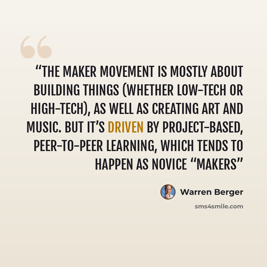 “The maker movement is mostly about building things (whether low-tech or high-tech), as well as creating art and music. But it’s driven by project-based, peer-to-peer learning, which tends to happen as novice “makers” quote by Warren Berger