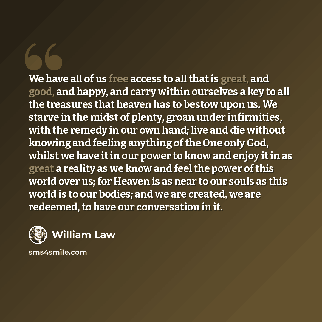 “We have all of us free access to all that is great, and good, and happy, and carry within ourselves a key to all the treasures that heaven has to bestow upon us. We starve in the midst of plenty, groan under infirmities, with the remedy in our own hand; live and die without knowing and feeling…” quote by William Law