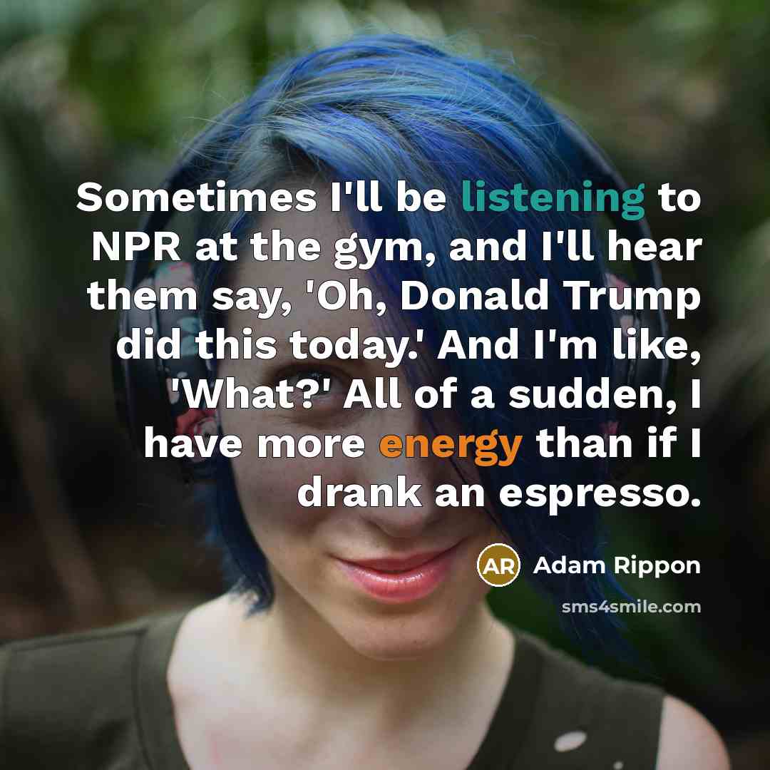 “Sometimes I'll be listening to NPR at the gym, and I'll hear them say, 'Oh, Donald Trump did this today.' And I'm like, 'What?' All of a sudden, I have more energy than if I drank an espresso.” quote by Adam Rippon