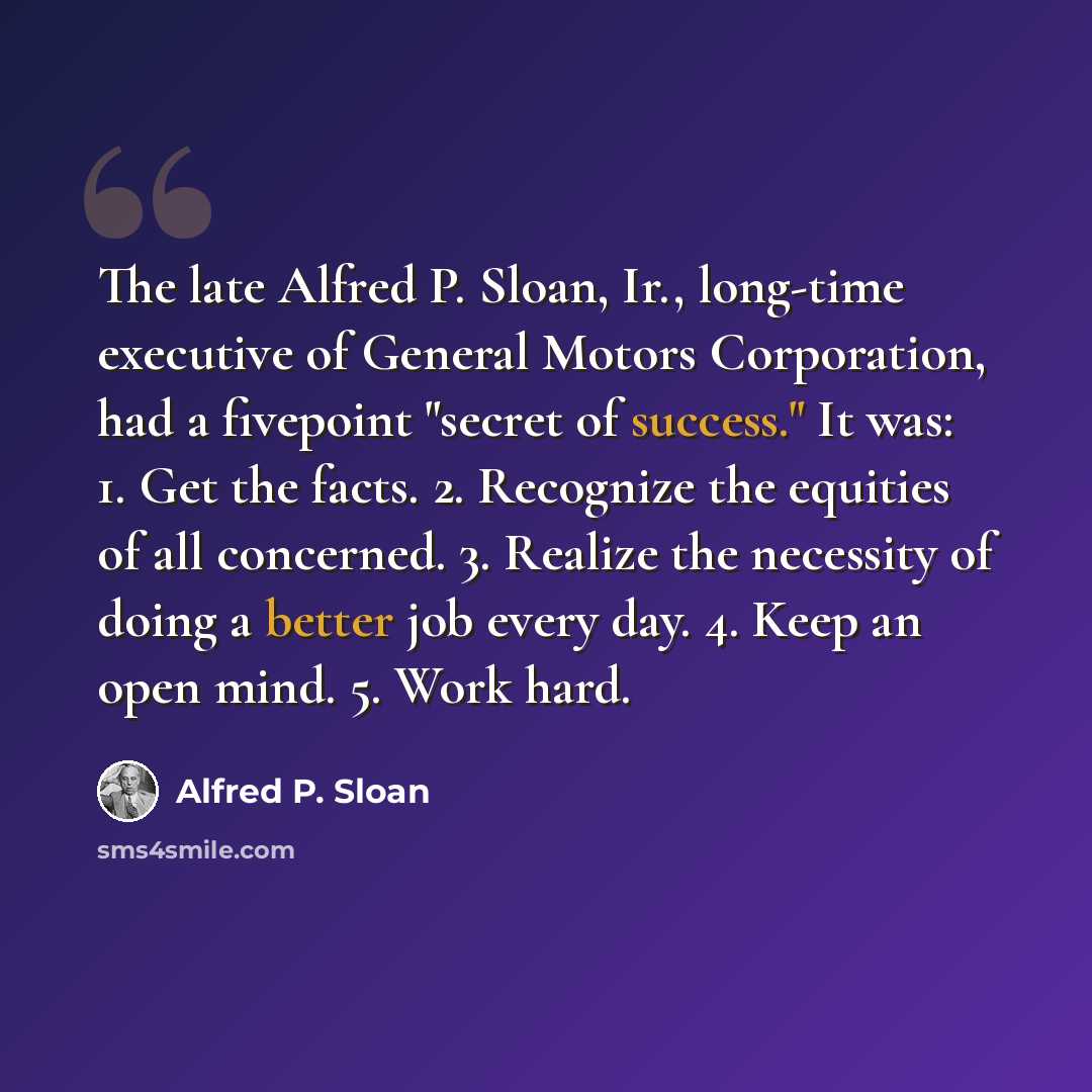“The late Alfred P. Sloan, Ir., long-time executive of General Motors Corporation, had a fivepoint "secret of success." It was: 1. Get the facts. 2. Recognize the equities of all concerned. 3. Realize the necessity of doing a better job every day. 4. Keep an open mind. 5. Work hard.” quote by Alfred P. Sloan