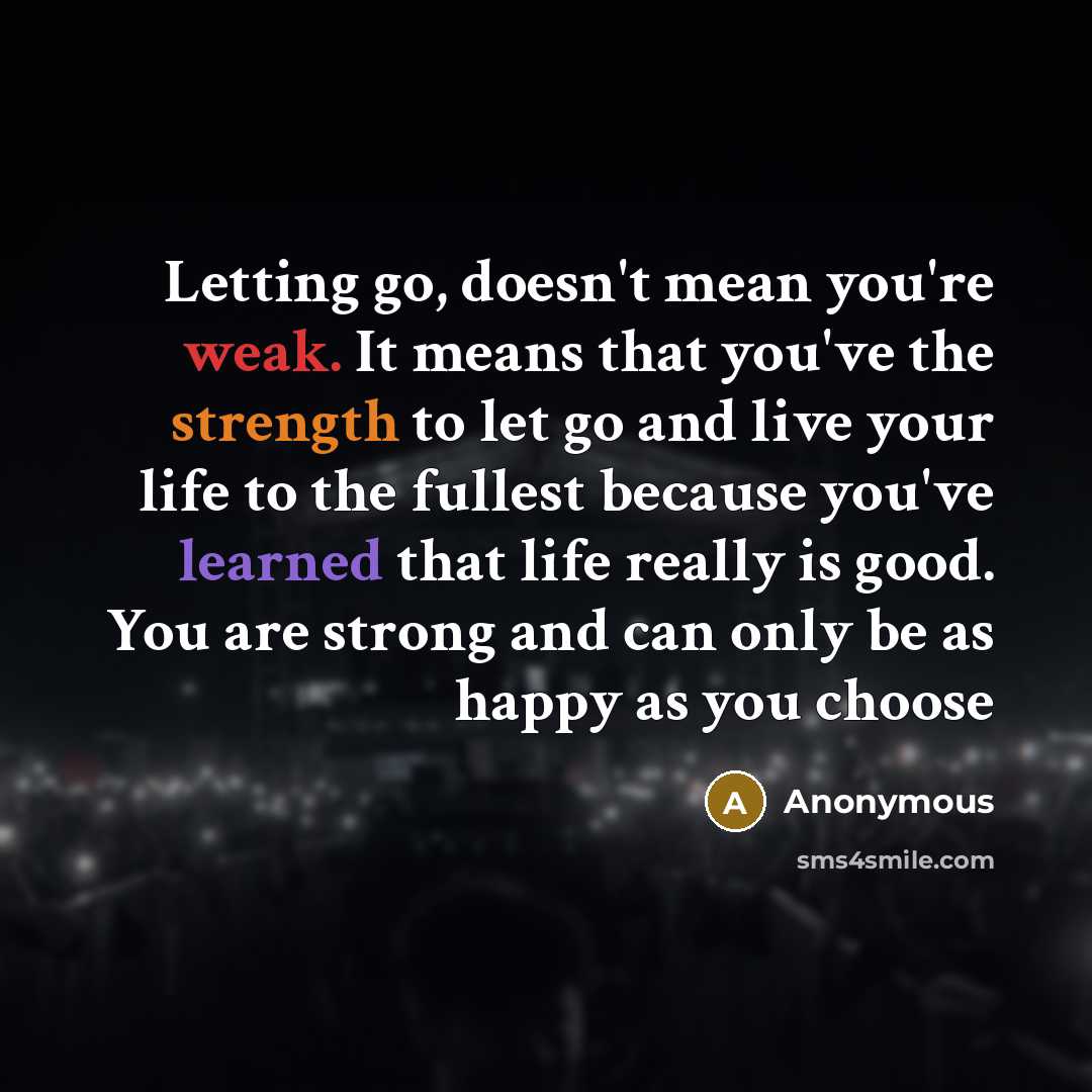 “Letting go, doesn't mean you're weak. It means that you've the strength to let go and live your life to the fullest because you've learned that life really is good. You are strong and can only be as happy as you choose” quote by Anonymous