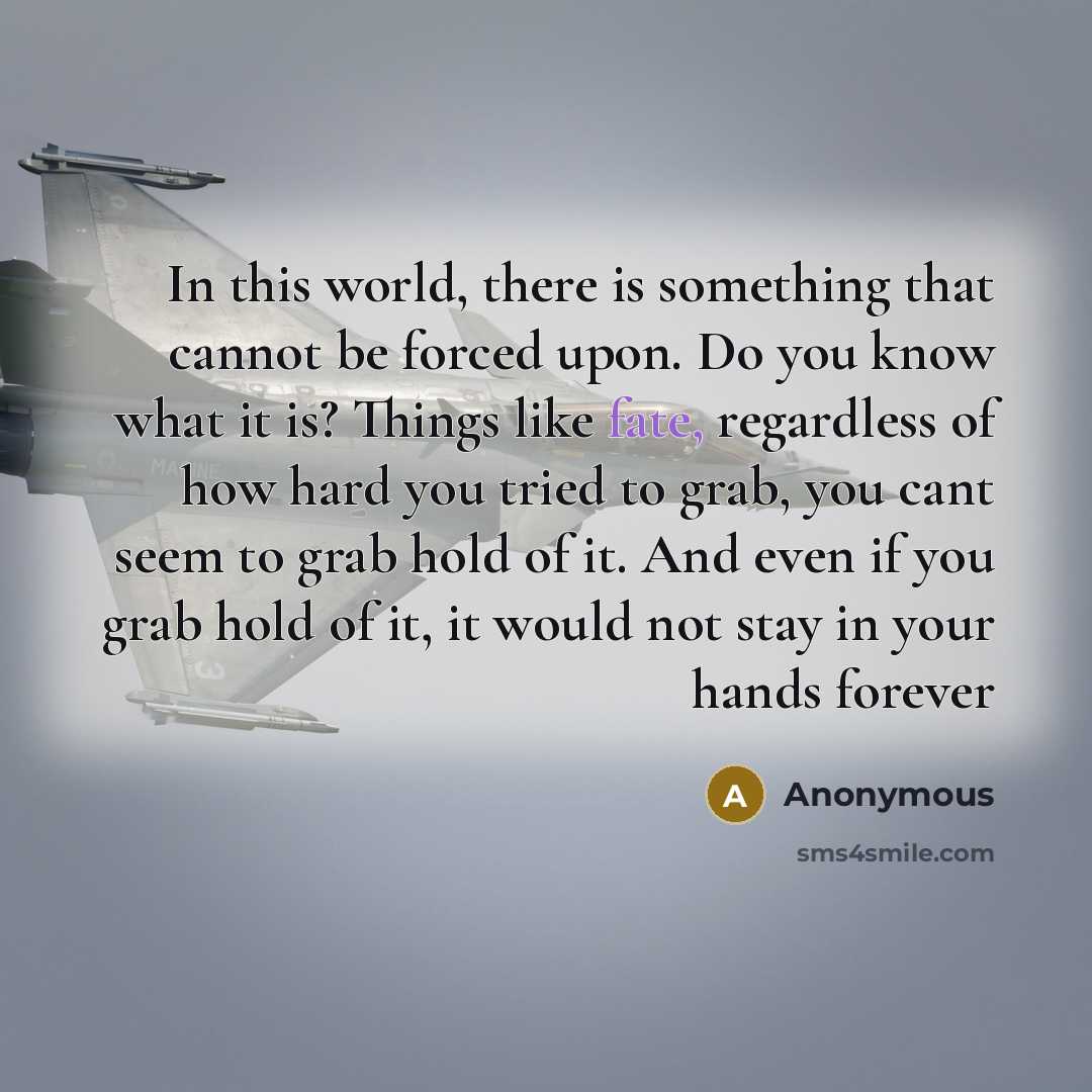 “In this world, there is something that cannot be forced upon. Do you know what it is? Things like fate, regardless of how hard you tried to grab, you cant seem to grab hold of it. And even if you grab hold of it, it would not stay in your hands forever” quote by Anonymous