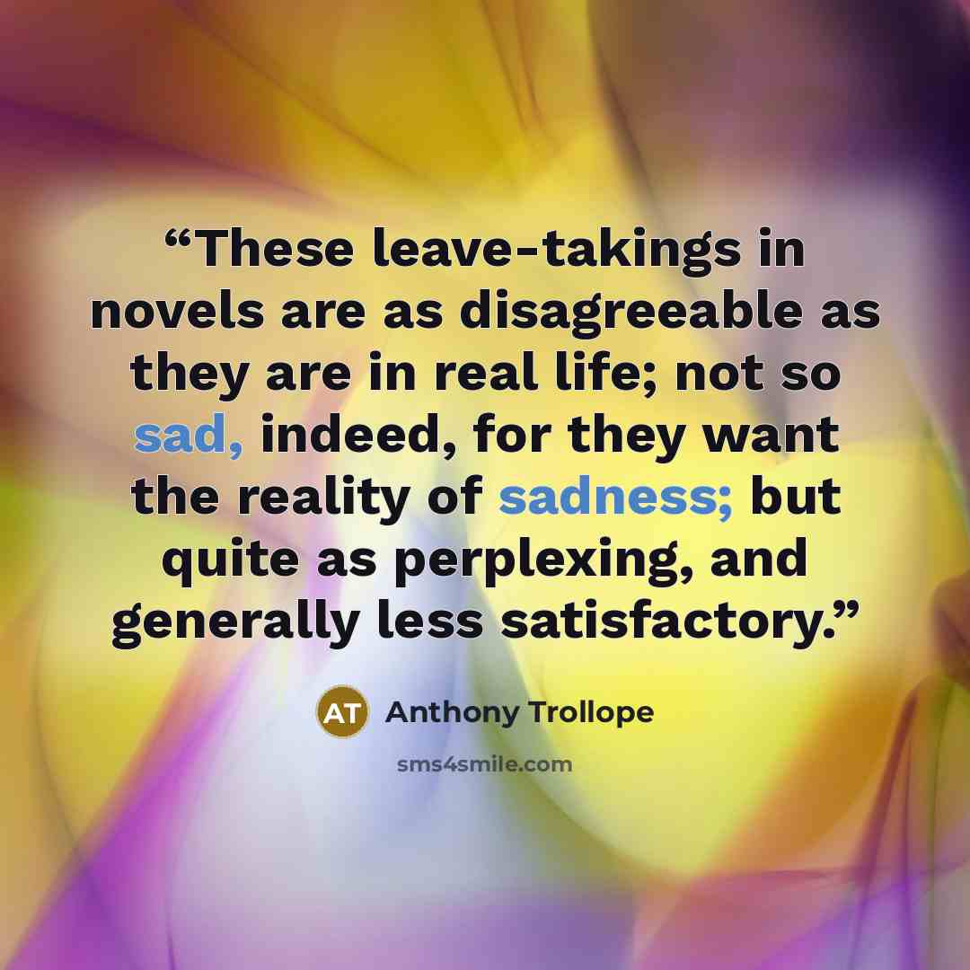 “These leave-takings in novels are as disagreeable as they are in real life; not so sad, indeed, for they want the reality of sadness; but quite as perplexing, and generally less satisfactory.” quote by Anthony Trollope